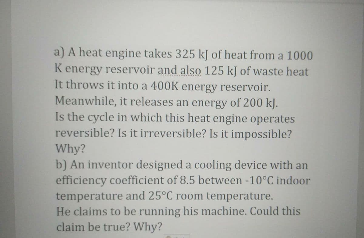 a) A heat engine takes 325 kJ of heat from a 1000
K energy reservoir and also 125 kJ of waste heat
It throws it into a 400K energy reservoir.
Meanwhile, it releases an energy of 200 kJ.
Is the cycle in which this heat engine operates
reversible? Is it irreversible? Is it impossible?
Why?
b) An inventor designed a cooling device with an
efficiency coefficient of 8.5 between -10°C indoor
temperature and 25°C room temperature.
He claims to be running his machine. Could this
claim be true? Why?
