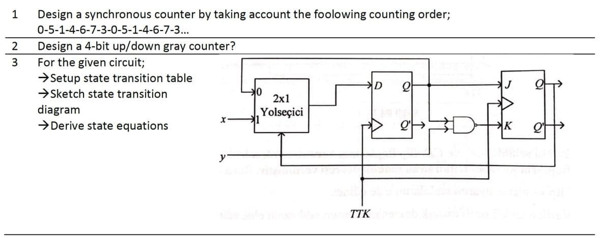 1
Design a synchronous counter by taking account the foolowing counting order;
0-5-1-4-6-7-3-0-5-1-4-6-7-3..
Design a 4-bit up/down gray counter?
For the given circuit;
>Setup state transition table
3
D
J
→Sketch state transition
2х1
diagram
→Derive state equations
Yolseçici
y
TTK
