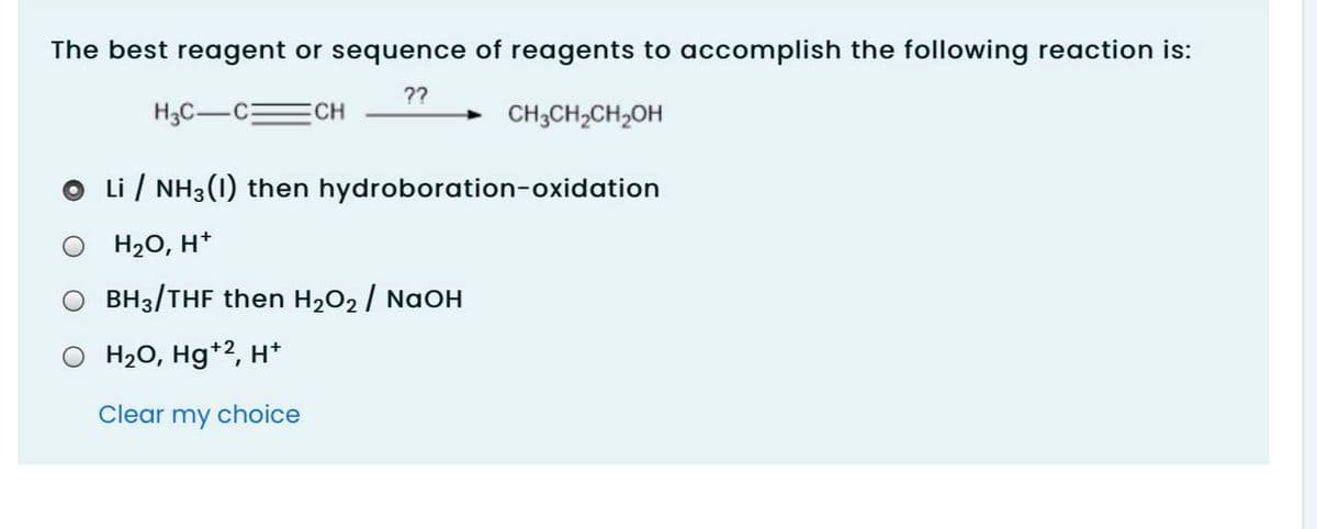 The best reagent or sequence of reagents to accomplish the following reaction is:
??
H3C-CECH
CH3CH,CH,OH
Li / NH3(1) then hydroboration-oxidation
H2O, H*
O BH3/THF then H2O2 / NaOH
O H20, Hg*2, H*
Clear my choice
