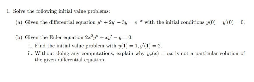 1. Solve the following initial value problems:
(a) Given the differential equation y" + 2y' – 3y = e- with the initial conditions y(0) = y'(0) = 0.
%3D
(b) Given the Euler equation 2x2y" + xy' – y = 0.
i. Find the initial value problem with y(1) = 1, 3/(1) = 2.
ii. Without doing any computations, explain why yp(x) = ax is not a particular solution of
the given differential equation.
