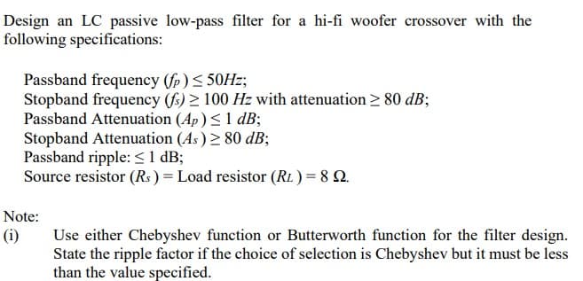 Design an LC passive low-pass filter for a hi-fi woofer crossover with the
following specifications:
Passband frequency (fp)< 50HZ;
Stopband frequency (f) 2 100 Hz with attenuation 2 80 dB;
Passband Attenuation (Ap) < 1 dB;
Stopband Attenuation (As) 2 80 dB;
Passband ripple: < 1 dB;
Source resistor (Rs ) = Load resistor (RL ) = 8 Q.
Note:
(i)
Use either Chebyshev function or Butterworth function for the filter design.
State the ripple factor if the choice of selection is Chebyshev but it must be less
than the value specified.
