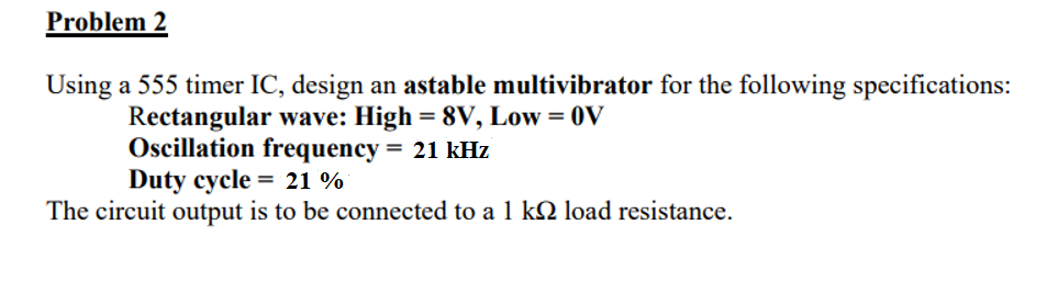 Problem 2
Using a 555 timer IC, design an astable multivibrator for the following specifications:
Rectangular wave: High = 8V, Low = 0V
Oscillation frequency
Duty cycle = 21 %
= 21 kHz
The circuit output is to be connected to a 1 k2 load resistance.
