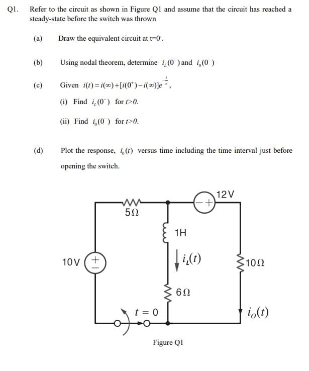 Refer to the circuit as shown in Figure Ql and assume that the circuit has reached a
steady-state before the switch was thrown
QI.
(a)
Draw the equivalent circuit at t=0.
(b)
Using nodal theorem, determine i, (0) and i,(0)
(c)
Given i(t) = i(0) +[i(0*)–i(∞)]e,
(i) Find i,(0) for t>0.
(ii) Find i,(0) for t>0.
(d)
Plot the response, i,(t) versus time including the time interval just before
opening the switch.
12V
50
1H
10V
3100
10Ω
t = 0
i,(1)
Figure Ql
+
