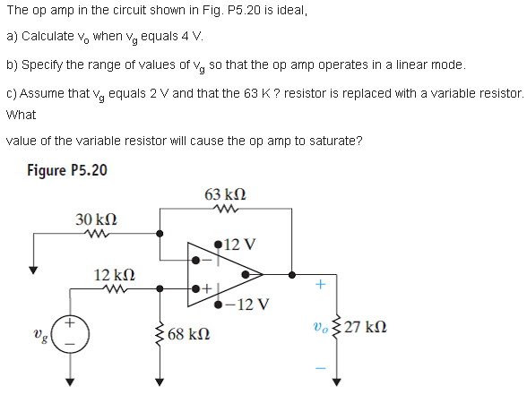 The op amp in the circuit shown in Fig. P5.20 is ideal,
a) Calculate v, when vg equals 4 V.
b) Specify the range of values of v, so that the op amp operates in a linear mode.
C) Assume that v, equals 2 V and that the 63 K ? resistor is replaced with a variable resistor.
What
value of the variable resistor will cause the op amp to saturate?
Figure P5.20
63 kN
30 kN
12 V
12 kN
+
-12 V
vo$27 kN
Vg
68 kN
