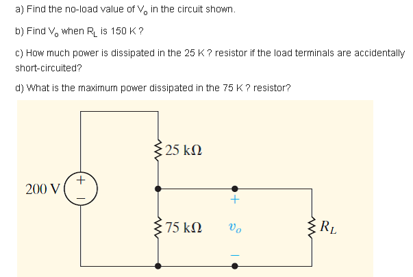 a) Find the no-load value of V, in the circuit shown.
b) Find V, when R is 150 K ?
c) How much power is dissipated in the 25 K? resistor if the load terminals are accidentally
short-circuited?
d) What is the maxirnum power dissipated in the 75 K? resistor?
25 kM
+.
200 V
75 kN
vo
RL
