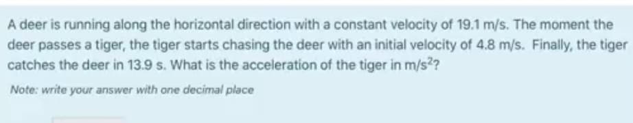 A deer is running along the horizontal direction with a constant velocity of 19.1 m/s. The moment the
deer passes a tiger, the tiger starts chasing the deer with an initial velocity of 4.8 m/s. Finally, the tiger
catches the deer in 13.9 s. What is the acceleration of the tiger in m/s2?
Note: write your answer with one decimal place
