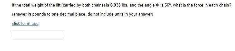 If the total weight of the lift (carried by both chains) is 6,038 lbs, and the angle O is 56°, what is the force in each chain?
(answer in pounds to one decimal place, do not include units in your answer)
click for image

