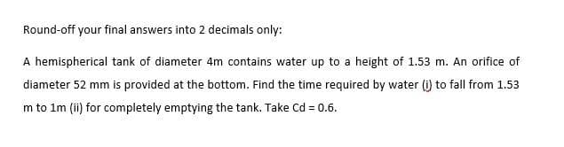 Round-off your final answers into 2 decimals only:
A hemispherical tank of diameter 4m contains water up to a height of 1.53 m. An orifice of
diameter 52 mm is provided at the bottom. Find the time required by water (i) to fall from 1.53
m to im (ii) for completely emptying the tank. Take Cd = 0.6.

