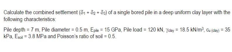 Calculate the combined settlement (81 + d2 + 83) of a single bored pile in a deep uniform clay layer with the
following characteristics:
Pile depth = 7 m, Pile diameter = 0.5 m, Epile = 15 GPa, Pile load = 120 kN, Yday = 18.5 kN/m³, cu (clay) = 35
kPa, Esoil = 3.8 MPa and Poisson's ratio of soil = 0.5.
%3D
