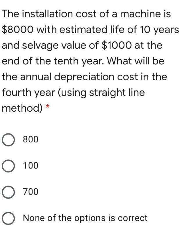 The installation cost of a machine is
$8000 with estimated life of 10 years
and selvage value of $1000 at the
end of the tenth year. What will be
the annual depreciation cost in the
fourth year (using straight line
method)
O 800
O 100
O 700
O None of the options is correct
