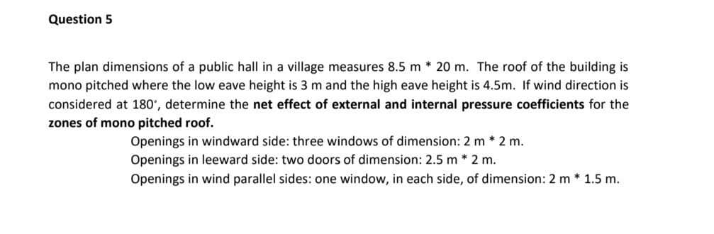 Question 5
The plan dimensions of a public hall in a village measures 8.5 m * 20 m. The roof of the building is
mono pitched where the low eave height is 3 m and the high eave height is 4.5m. If wind direction is
considered at 180', determine the net effect of external and internal pressure coefficients for the
zones of mono pitched roof.
Openings in windward side: three windows of dimension: 2 m * 2 m.
Openings in leeward side: two doors of dimension: 2.5 m * 2 m.
Openings in wind parallel sides: one window, in each side, of dimension: 2 m * 1.5 m.
