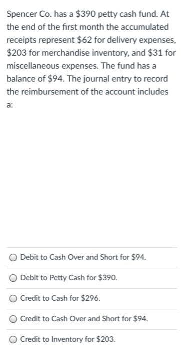 Spencer Co. has a $390 petty cash fund. At
the end of the first month the accumulated
receipts represent $62 for delivery expenses,
$203 for merchandise inventory, and $31 for
miscellaneous expenses. The fund has a
balance of $94. The journal entry to record
the reimbursement of the account includes
a:
Debit to Cash Over and Short for $94.
O Debit to Petty Cash for $390.
Credit to Cash for $296.
Credit to Cash Over and Short for $94.
Credit to Inventory for $203.
