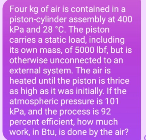 Four kg of air is contained in a
piston-cylinder assembly at 400
kPa and 28 °C. The piston
carries a static load, including
its own mass, of 5000 lbf, but is
otherwise unconnected to an
external system. The air is
heated until the piston is thrice
as high as it was initially. If the
atmospheric pressure is 101
kPa, and the process is 92
percent efficient, how much
work, in Btu, is done by the air?
