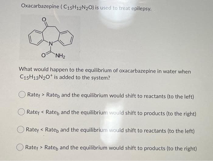 Oxacarbazepine (C15H12N20) is used to treat epilepsy.
NH2
What would happen to the equilibrium of oxacarbazepine in water when
C15H13N20* is added to the system?
Ratef > Rate, and the equilibrium would shift to reactants (to the left)
Ratef < Rate, and the equilibrium would shift to products (to the right)
Ratef < Ratep and the equilibrium would shift to reactants (to the left)
Ratef > Ratep and the equilibrium would shift to products (to the right)
