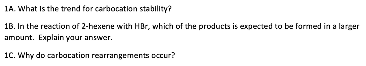 1A. What is the trend for carbocation stability?
1B. In the reaction of 2-hexene with HBr, which of the products is expected to be formed in a larger
amount. Explain your answer.
1C. Why do carbocation rearrangements occur?