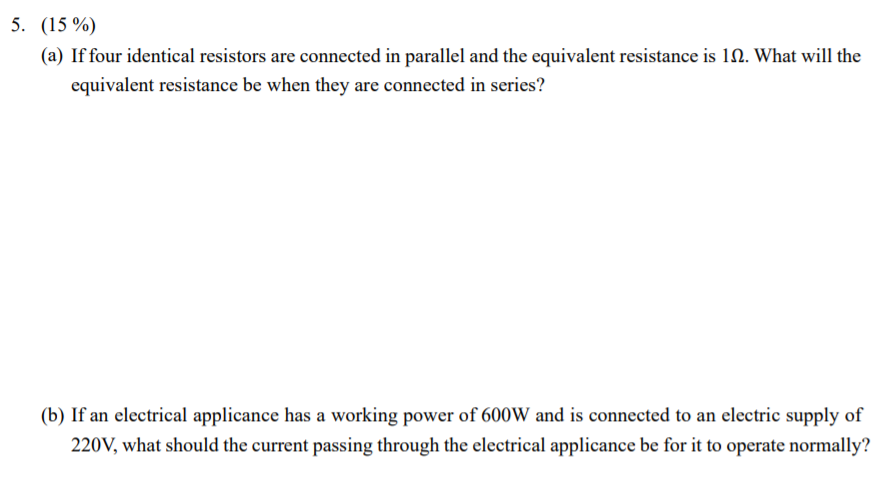 5. (15 %)
(a) If four identical resistors are connected in parallel and the equivalent resistance is 10. What will the
equivalent resistance be when they are connected in series?
(b) If an electrical applicance has a working power of 600W and is connected to an electric supply of
220V, what should the current passing through the electrical applicance be for it to operate normally?
