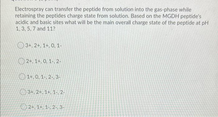 Electrospray can transfer the peptide from solution into the gas-phase while
retaining the peptides charge state from solution. Based on the MGDH peptide's
acidic and basic sites what will be the main overall charge state of the peptide at pH
1, 3, 5, 7 and 11?
3+, 2+, 1+, 0, 1-
O 2+, 1+, 0, 1-, 2-
1+,0, 1-, 2- 3-
3+, 2+, 1+, 1-, 2-
2+, 1+, 1-, 2-, 3-
