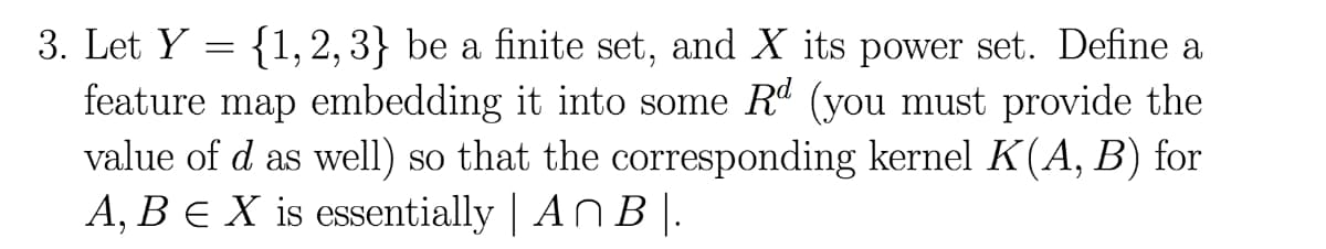 3. Let Y = {1, 2, 3} be a finite set, and X its power set. Define a
feature map embedding it into some Rd (you must provide the
value of d as well) so that the corresponding kernel K(A, B) for
A, BE X is essentially | AN B |.
6.
