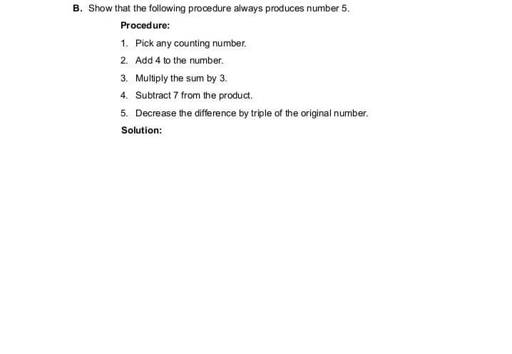 B. Show that the following procedure always produces number 5.
Procedure:
1. Pick any counting number.
2. Add 4 to the number.
3. Multiply the sum by 3.
4. Subtract 7 from the product.
5. Decrease the difference by triple of the original number.
Solution:
