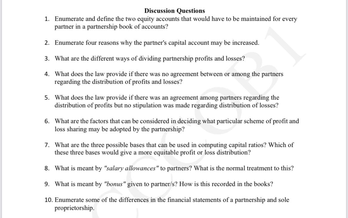 Discussion Questions
1. Enumerate and define the two equity accounts that would have to be maintained for every
partner in a partnership book of accounts?
2. Enumerate four reasons why the partner's capital account may be increased.
3. What are the different ways of dividing partnership profits and losses?
4. What does the law provide if there was no agreement between or among the partners
regarding the distribution of profits and losses?
5. What does the law provide if there was an agreement among partners regarding the
distribution of profits but no stipulation was made regarding distribution of losses?
6. What are the factors that can be considered in deciding what particular scheme of profit and
loss sharing may be adopted by the partnership?
7. What are the three possible bases that can be used in computing capital ratios? Which of
these three bases would give a more equitable profit or loss distribution?
8. What is meant by "salary allowances" to partners? What is the normal treatment to this?
9. What is meant by "bonus" given to partner/s? How is this recorded in the books?
10. Enumerate some of the differences in the financial statements of a partnership and sole
proprietorship.

