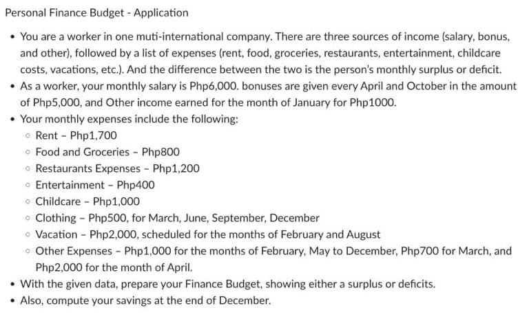 Personal Finance Budget - Application
• You are a worker in one muti-international company. There are three sources of income (salary, bonus,
and other), followed by a list of expenses (rent, food, groceries, restaurants, entertainment, childcare
costs, vacations, etc.). And the difference between the two is the person's monthly surplus or deficit.
• As a worker, your monthly salary is Php6,000. bonuses are given every April and October in the amount
of Php5,000, and Other income earned for the month of January for Php1000.
• Your monthly expenses include the following:
o Rent - Php1,700
o Food and Groceries - Php800
o Restaurants Expenses - Php1,200
o Entertainment - Php400
o Childcare - Php1,000
o Clothing - Php500, for March, June, September, December
o Vacation - Php2,000, scheduled for the months of February and August
o Other Expenses - Php1,000 for the months of February, May to December, Php700 for March, and
Php2,000 for the month of April.
• With the given data, prepare your Finance Budget, showing either a surplus or deficits.
• Also, compute your savings at
end of December.
