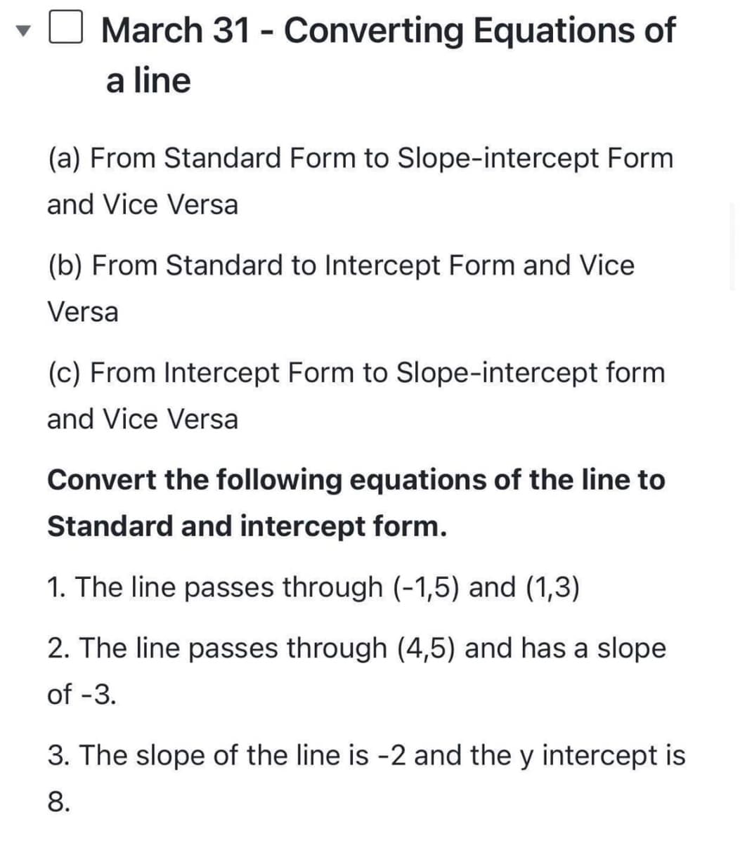 March 31 - Converting Equations of
a line
(a) From Standard Form to Slope-intercept Form
and Vice Versa
(b) From Standard to Intercept Form and Vice
Versa
(c) From Intercept Form to Slope-intercept form
and Vice Versa
Convert the following equations of the line to
Standard and intercept form.
1. The line passes through (-1,5) and (1,3)
2. The line passes through (4,5) and has a slope
of -3.
3. The slope of the line is -2 and the y intercept is
8.