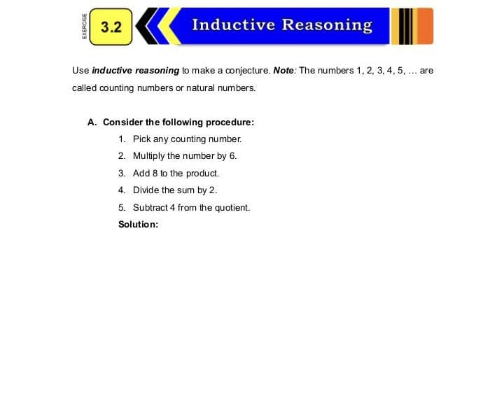 3.2
Inductive Reasoning
Use inductive reasoning to make a conjecture. Note: The numbers 1, 2, 3, 4, 5, . are
called counting numbers or natural numbers.
A. Consider the following procedure:
1. Pick any counting number.
2. Multiply the number by 6.
3. Add 8 to the product.
4. Divide the sum by 2.
5. Subtract 4 from the quotient.
Solution:
EXERCISE
