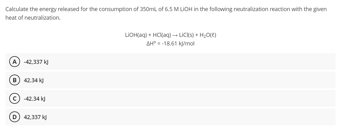 Calculate the energy released for the consumption of 350mL of 6.5 M LIOH in the following neutralization reaction with the given
heat of neutralization.
LIOH(aq) + HCl(aq) → LİC((s) + H2O(e)
AH° = -18.61 kJ/mol
A) -42,337 kJ
B) 42.34 kJ
-42.34 kJ
D
42,337 kJ
