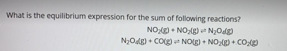 What is the equilibrium expression for the sum of following reactions?
NO2(g) + NO2(g)= N2O4(g)
N204(g) + CO(g)= NO(g) + NO2(g) +.CO2(g)
