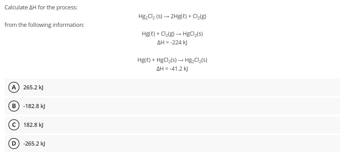 Calculate AH for the process:
Hg, Cl2 (s) → 2Hg(e) + Cl2(g)
from the following information:
Hg(t) + Cl>(g) → HgCl,(s)
AH = -224 kJ
Hg(?) + HgCl2(s) –→ Hg,Cl,(s)
AH = -41.2 kJ
A) 265.2 kJ
B
-182.8 kJ
182.8 kJ
D
-265.2 kJ
