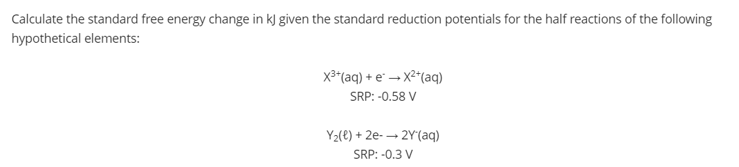 Calculate the standard free energy change in kJ given the standard reduction potentials for the half reactions of the following
hypothetical elements:
X3*(aq) + e" → X²*(aq)
SRP: -0.58 V
Y2(e) + 2e- → 2Y (aq)
SRP: -0.3 V

