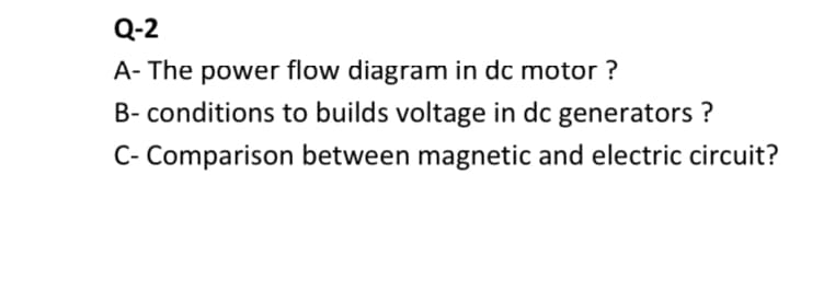 Q-2
A- The power flow diagram in dc motor ?
B- conditions to builds voltage in dc generators ?
C- Comparison between magnetic and electric circuit?
