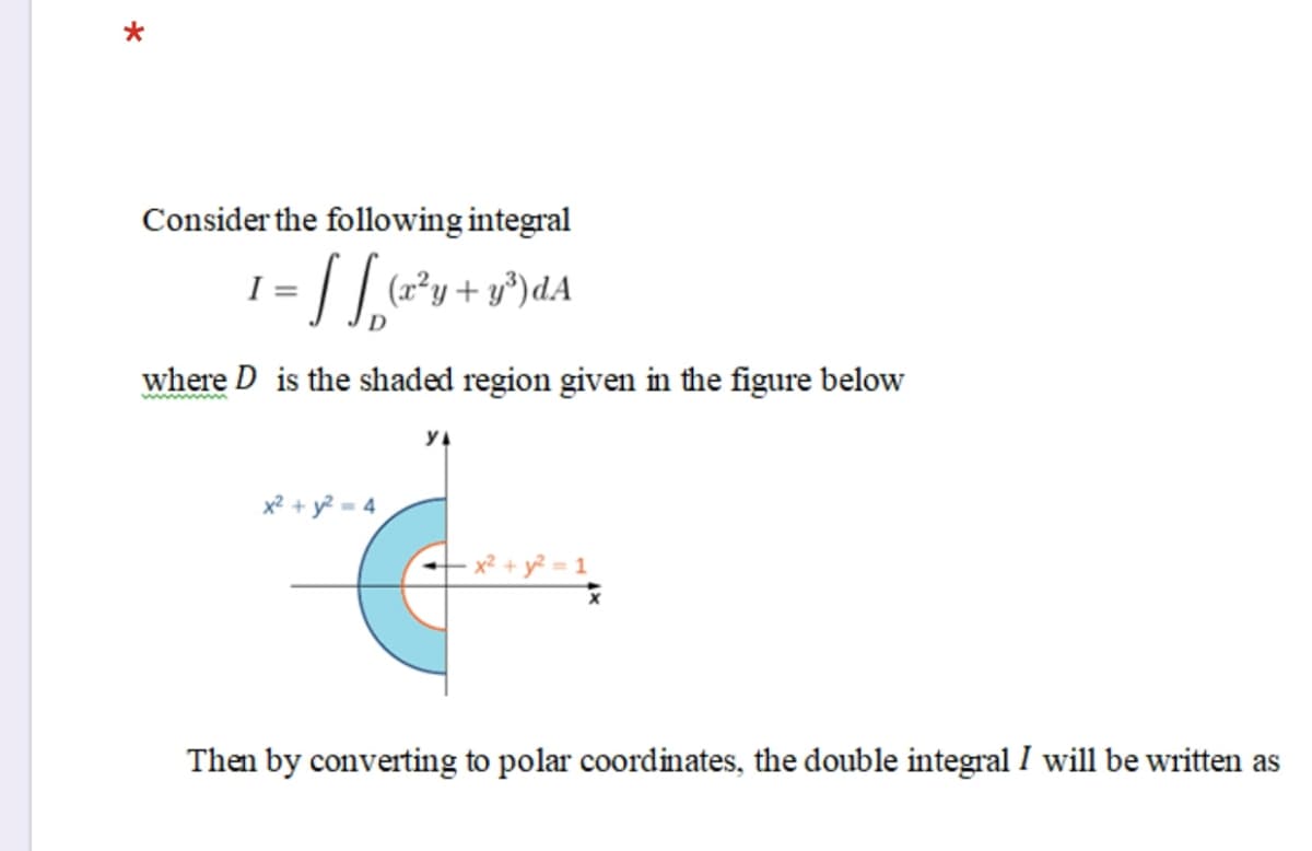 Consider the following integral
(x²y+ y*)dA
where D is the shaded region given in the figure below
x² + y? = 4
+ y² = 1
Then by converting to polar coordinates, the double integral I will be written as
