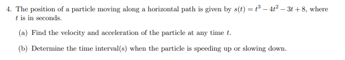 4. The position of a particle moving along a horizontal path is given by s(t) = t³ - 4t² – 3t+8, where
t is in seconds.
(a) Find the velocity and acceleration of the particle at any time t.
(b) Determine the time interval(s) when the particle is speeding up or slowing down.