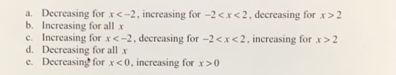 a. Decreasing for x<-2, increasing for -2<x<2, decreasing for x>2
b. Increasing for all x
c. Increasing for x<-2, decreasing for -2<x<2, increasing for x>2
d. Decreasing for all x
e. Decreasing for x<0, increasing for x>0

