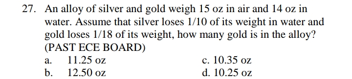 27. An alloy of silver and gold weigh 15 oz in air and 14 oz in
water. Assume that silver loses 1/10 of its weight in water and
gold loses 1/18 of its weight, how many gold is in the alloy?
(PAST ECE BOARD)
11.25 oz
c. 10.35 oz
d. 10.25 oz
а.
b.
12.50 oz
