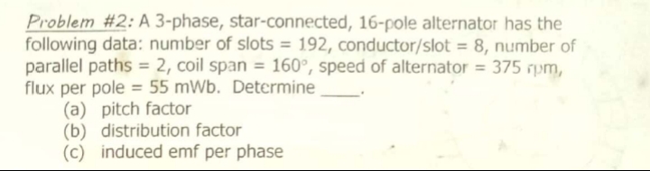 Problem #2: A 3-phase, star-connected, 16-pole alternator has the
following data: number of slots = 192, conductor/slot = 8, number of
parallel paths = 2, coil span = 160°, speed of alternator = 375 rpm,
flux per pole = 55 mWb. Determine
(a) pitch factor
(b) distribution factor
(c) induced emf per phase
