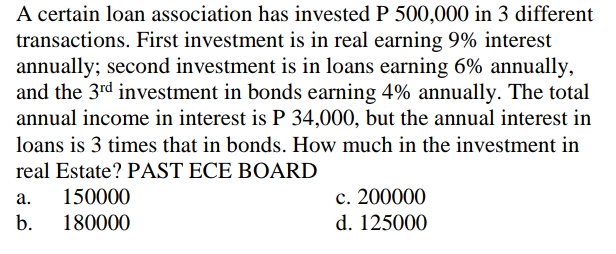 A certain loan association has invested P 500,000 in 3 different
transactions. First investment is in real earning 9% interest
annually; second investment is in loans earning 6% annually,
and the 3rd investment in bonds earning 4% annually. The total
annual income in interest is P 34,000, but the annual interest in
loans is 3 times that in bonds. How much in the investment in
real Estate? PAST ECE BOARD
150000
c. 200000
а.
b.
180000
d. 125000
