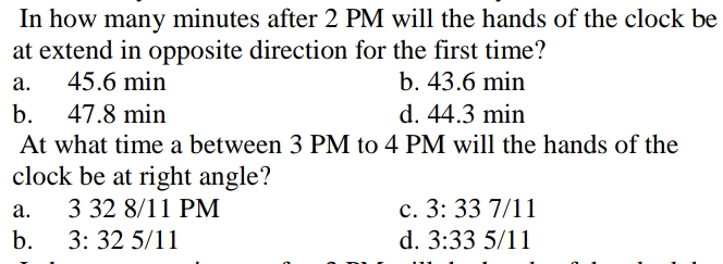 In how many minutes after 2 PM will the hands of the clock be
at extend in opposite direction for the first time?
45.6 min
а.
b. 43.6 min
b.
47.8 min
d. 44.3 min
At what time a between 3 PM to 4 PM will the hands of the
clock be at right angle?
c. 3: 33 7/11
d. 3:33 5/11
а.
3 32 8/11 PM
b.
3: 32 5/11
