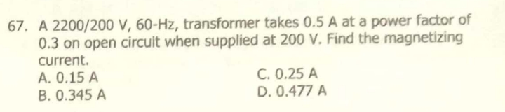 67. A 2200/200 V, 60-Hz, transformer takes 0.5 A at a power factor of
0.3 on open circuit when supplied at 200 V. Find the magnetizing
current.
A. 0.15 A
B. 0.345 A
C. 0.25 A
D. 0.477 A
