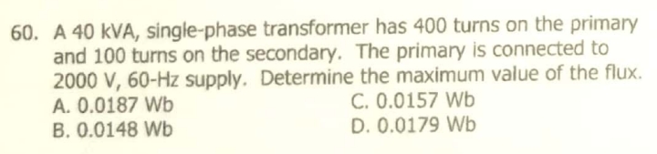 60. A 40 kVA, single-phase transformer has 400 turns on the primary
and 100 turns on the secondary. The primary is connected to
2000 V, 60-Hz supply. Determine the maximum value of the flux.
A. 0.0187 Wb
B. 0.0148 Wb
C. 0.0157 Wb
D. 0.0179 Wb
