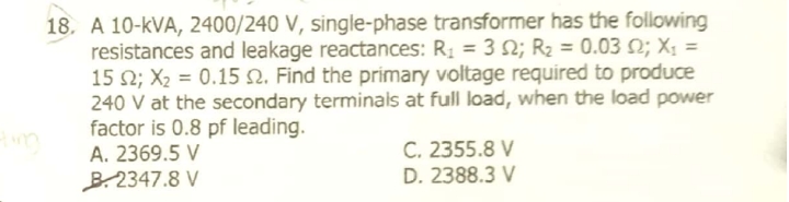 18. A 10-kVA, 2400/240 V, single-phase transformer has the following
resistances and leakage reactances: R1 = 3 N; R2 = 0.03 N; X; =
15 2; X2 = 0.15 N. Find the primary voltage required to produce
240 V at the secondary terminals at full load, when the load power
factor is 0.8 pf leading.
C. 2355.8 V
D. 2388.3 V
A. 2369.5 V
B.2347.8 V
