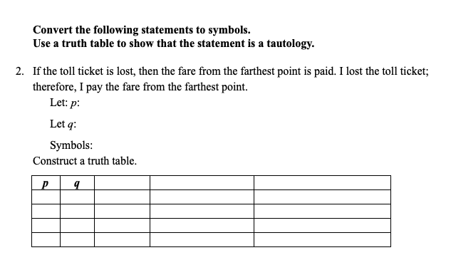 Convert the following statements to symbols.
Use a truth table to show that the statement is a tautology.
2. If the toll ticket is lost, then the fare from the farthest point is paid. I lost the toll ticket;
therefore, I pay the fare from the farthest point.
Let: p:
Let q:
Symbols:
Construct a truth table.
