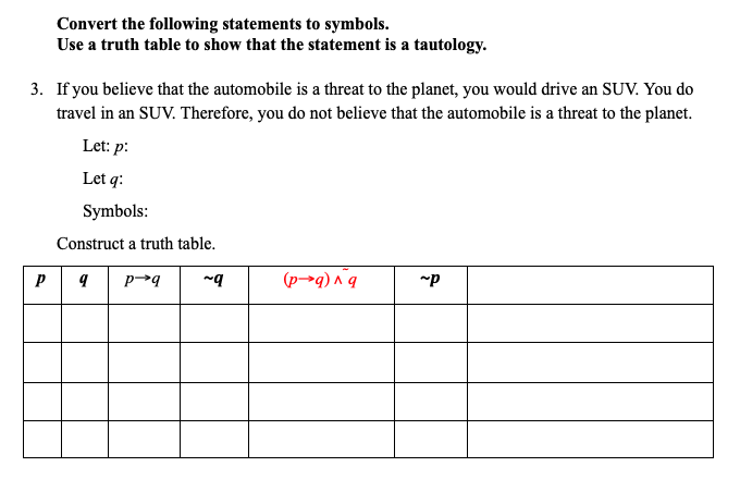 Convert the following statements to symbols.
Use a truth table to show that the statement is a tautology.
3. If you believe that the automobile is a threat to the planet, you would drive an SUV. You do
travel in an SUV. Therefore, you do not believe that the automobile is a threat to the planet.
Let: p:
Let q:
Symbols:
Construct a truth table.
(p→q) ^ q
