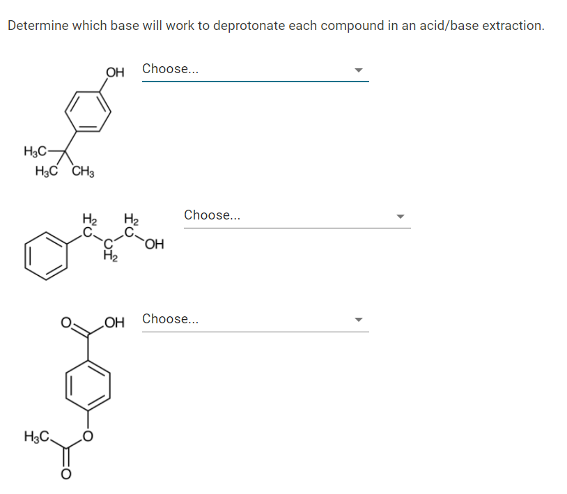 Determine which base will work to deprotonate each compound in an acid/base extraction.
Choose...
OH
H3C-
H3C CH3
H2
H2
Choose...
`OH
OH
Choose...
H3C,
