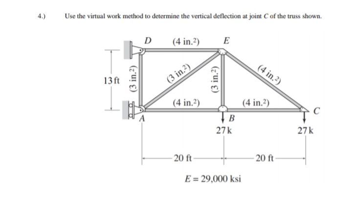 4.)
Use the virtual work method to determine the vertical deflection at joint C of the truss shown.
D
(4 in.?)
E
(4 in.2)
13 ft
(3 in.2)
(4 in.?)
(4 in.²)
C
B
27k
27k
- 20 ft-
- 20 ft-
E = 29,000 ksi
(3 in.2)
(3 in.?)
