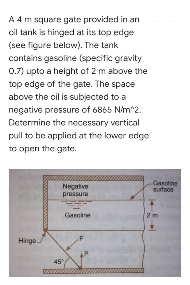 A 4 m square gate provided in an
oil tank is hinged at its top edge
(see figure below). The tank
contains gasoline (specific gravity
0.7) upto a height of 2 m above the
top edge of the gate. The space
above the oil is subjected to a
negative pressure of 6865 N/m^2.
Determine the necessary vertical
pull to be applied at the lower edge
to open the gate.
Negative
Gasoline
surface
pressure
Gasoline
2 m
.F
Hinge.
P
45°

