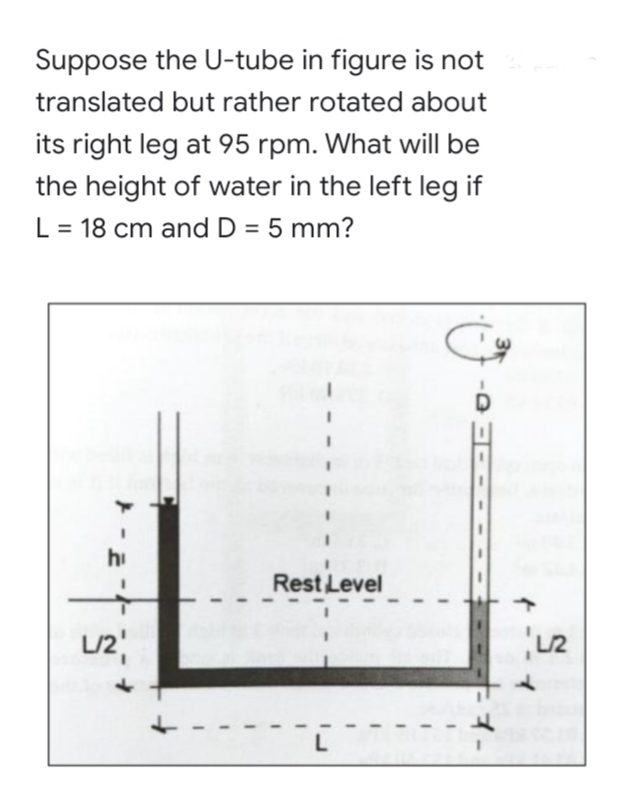 Suppose the U-tube in figure is not
translated but rather rotated about
its right leg at 95 rpm. What will be
the height of water in the left leg if
L = 18 cm and D = 5 mm?
%3D
hi
Rest Level
L/2
L
イー
