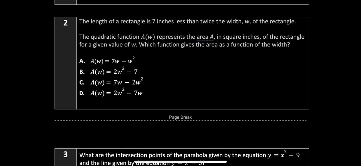 2
The length of a rectangle is 7 inches less than twice the width, w, of the rectangle.
The quadratic function A(w) represents the area A, in square inches, of the rectangle
for a given value of w. Which function gives the area as a function of the width?
A. A(w) = 7w – w²
B. A(w) = 2wʻ – 7
C. A(w)= 7w – 2w´
2
D. A(w) = 2w´ – 7w
Page Break
2
3
What are the intersection points of the parabola given by the equation y = x´ – 9
and the line given by the equation y – t
