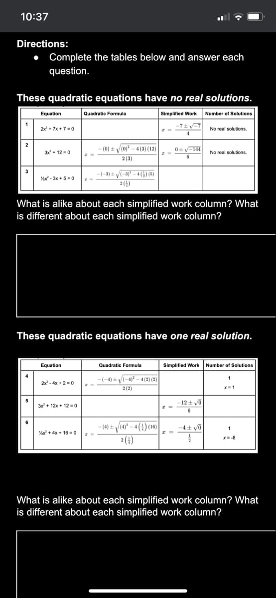 10:37
Directions:
Complete the tables below and answer each
question.
These quadratic equations have no real solutions.
Equation
Quadratic Formula
Simplified Work
Number of Solutions
1
-7 ± v=7
2x + 7x + 7 = 0
No real solutions.
2
-(0) ± V(0)? - 4 (3) (12)
0+y-144
3x + 12 = 0
No real solutions.
6
2 (3)
-(-3) ± /(-3)² – 4 (G) (5)
2()
%x - 3x + 5 = 0
What is alike about each simplified work column? What
is different about each simplified work column?
These quadratic equations have one real solution.
Equation
Quadratic Formula
Simplified Work
Number of Solutions
-(-4) ± V(-4) - 4 (2) (2)
2 (2)
1
2x - 4x + 2 =0
x= 1
5
3x + 12x + 12 = 0
-12 t vo
6
6
- (4) ± /(4)° – 4 (4) (16)
2(4)
-4± võ
% + 4x + 16 = 0
x= -8
What is alike about each simplified work column? What
is different about each simplified work column?
